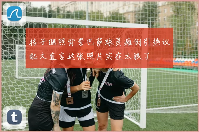 格子晒照背景巴萨球员瘫倒引热议配文直言这张照片实在太狠了