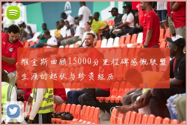 维金斯回顾15000分里程碑感慨联盟生涯的起伏与珍贵经历