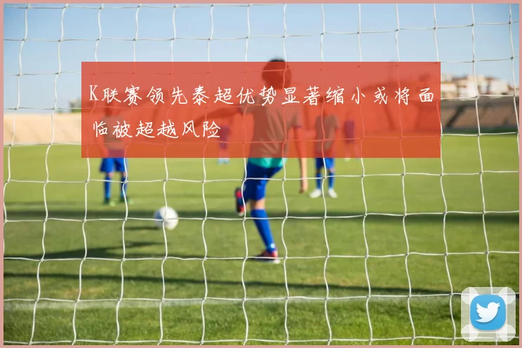 K联赛领先泰超优势显著缩小或将面临被超越风险