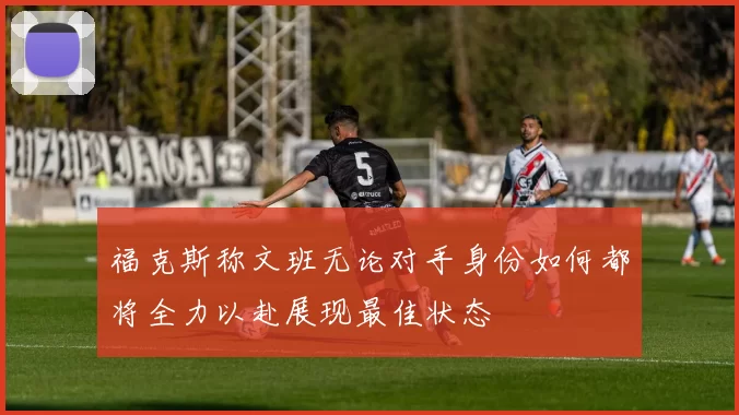 福克斯称文班无论对手身份如何都将全力以赴展现最佳状态