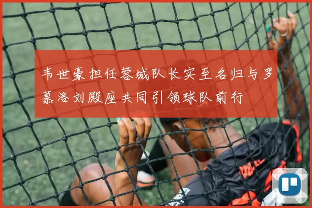 韦世豪担任蓉城队长实至名归与罗慕洛刘殿座共同引领球队前行
