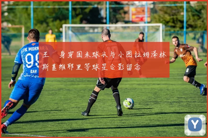 王濛身穿国米球衣与小图拉姆泽林斯基维耶里等球星合影留念