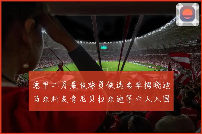 意甲二月最佳球员候选名单揭晓迪马尔科麦肯尼贝拉尔迪等六人入围