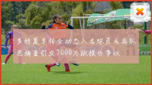 多特夏季转会动态八名球员或离队恩梅查引发7000万欧报价争议