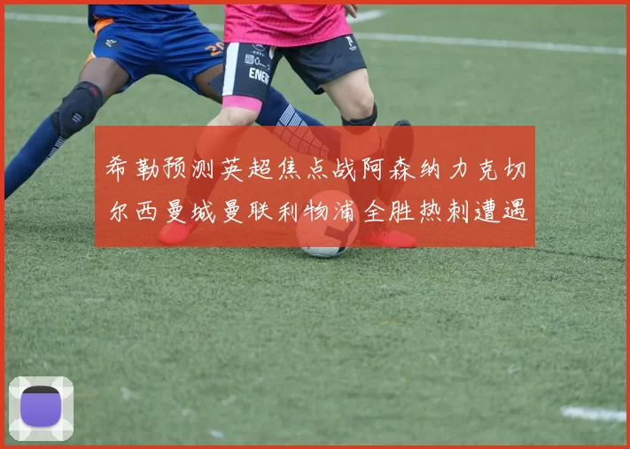希勒预测英超焦点战阿森纳力克切尔西曼城曼联利物浦全胜热刺遭遇失利