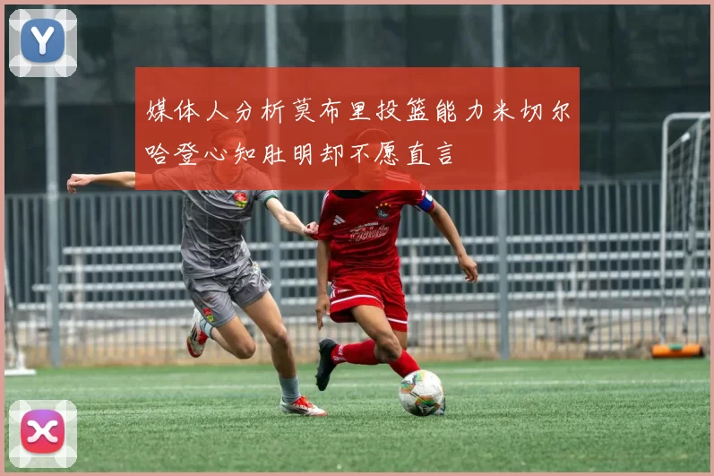 媒体人分析莫布里投篮能力米切尔哈登心知肚明却不愿直言