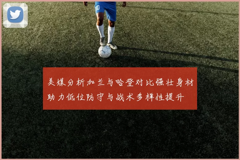 美媒分析加兰与哈登对比强壮身材助力低位防守与战术多样性提升