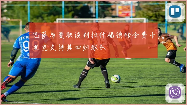 巴萨与曼联谈判拉什福德转会费卡里克支持其回归球队