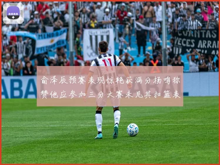 俞泽辰预赛表现惊艳获满分杨鸣称赞他应参加三分大赛未见其扣篮表现
