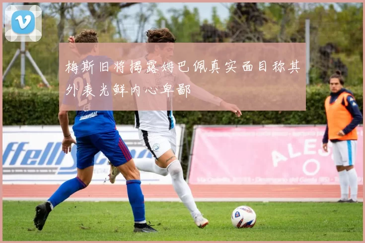 梅斯旧将揭露姆巴佩真实面目称其外表光鲜内心卑鄙