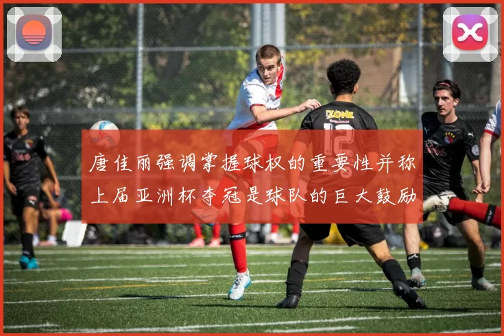 唐佳丽强调掌握球权的重要性并称上届亚洲杯夺冠是球队的巨大鼓励