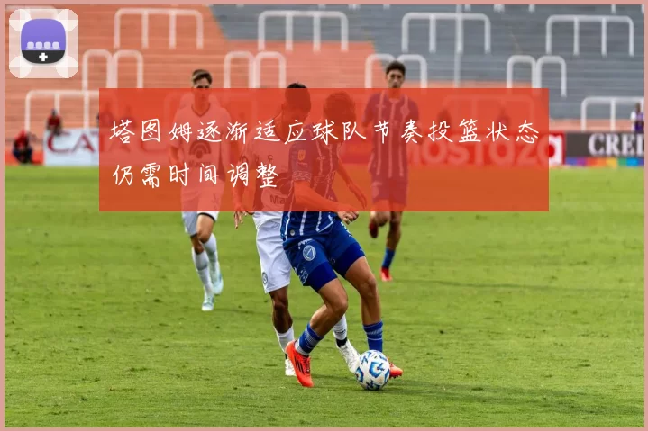 塔图姆逐渐适应球队节奏投篮状态仍需时间调整