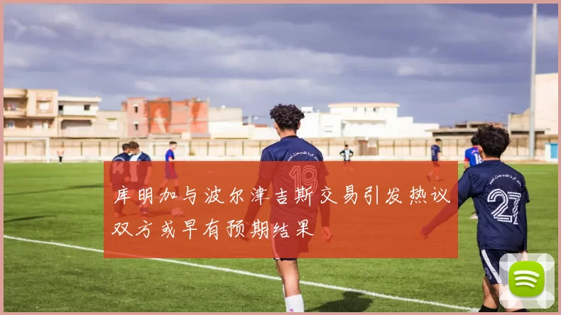 库明加与波尔津吉斯交易引发热议双方或早有预期结果
